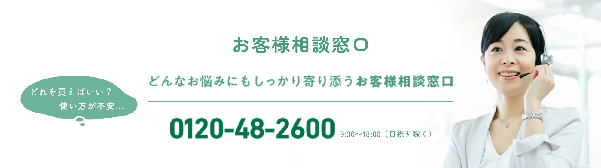 お客様相談窓口 どんなお悩みにもしっかり寄り添うお客様相談窓口 0120-48-2600 9:30～18:00（日祝を除く）どれを買えばいい？使い方が不安...