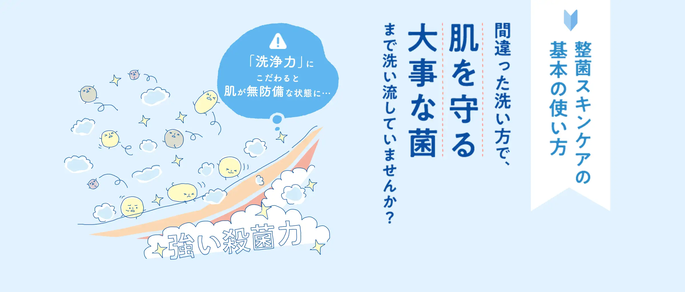 整菌スキンケアの基本の使い方 間違った洗い方で、肌を守る大事な菌まで洗い流していませんか？「洗浄力」にこだわると肌が無防備な状態に…