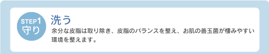 【STEP1・守り】洗う：余分な皮脂は取り除き、皮脂のバランスを整え、お肌の善玉菌が棲みやすい環境を整えます。
