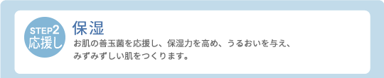 【STEP2・応援し】保湿：お肌の善玉菌を応援し、保湿力を高め、うるおいを与え、みずみずしい肌をつくります。