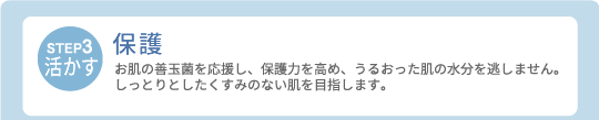 【STEP3・活かす】保護　お肌の善玉菌を応援し、保護力を高め、うるおった肌の水分を逃しません。しっとりとしたくすみのない肌を目指します。