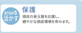【STEP3・活かす】保護　頭皮の善玉菌を応援し、健やかな頭皮環境を育みます。